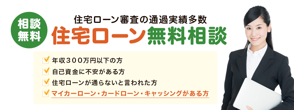 住宅ローン審査の通過実績多数!年収300万円以下の方、自己資金に不安がある方、住宅ローンが通らないと言われた方、マイカーローン・カードローン・キャッシングがある方、相談無料