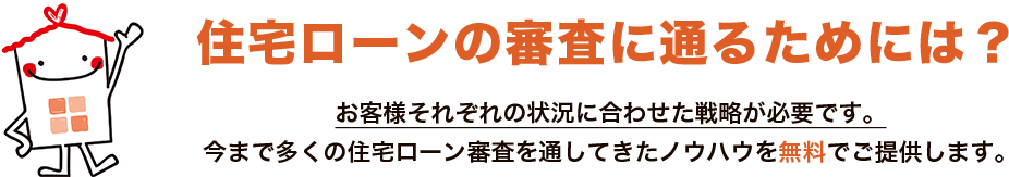 住宅ローンの審査に通るためには？お客様それぞれの状況に合わせた戦略が必要です。今まで多くの住宅ローン審査を通してきたノウハウを無料でご提供します。